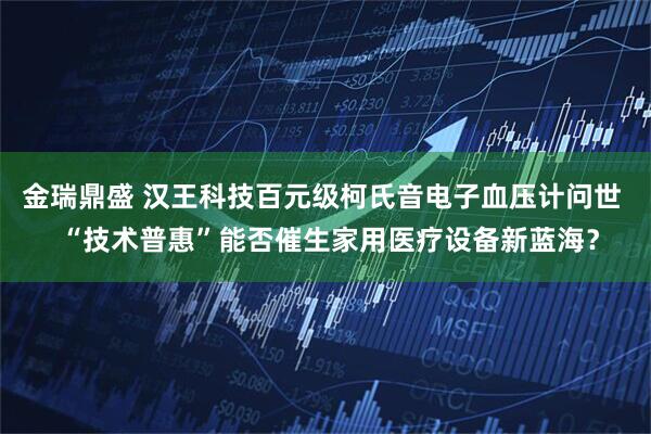 金瑞鼎盛 汉王科技百元级柯氏音电子血压计问世  “技术普惠”能否催生家用医疗设备新蓝海？