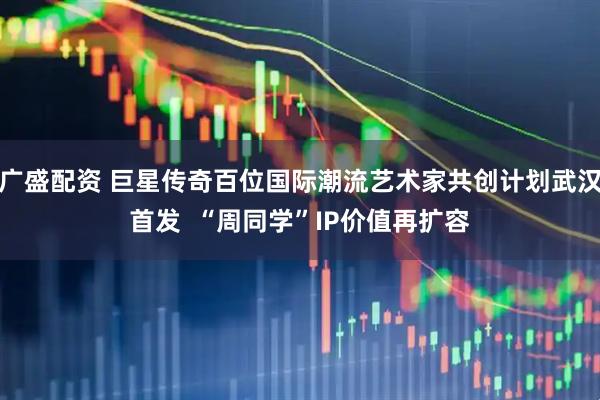 广盛配资 巨星传奇百位国际潮流艺术家共创计划武汉首发  “周同学”IP价值再扩容
