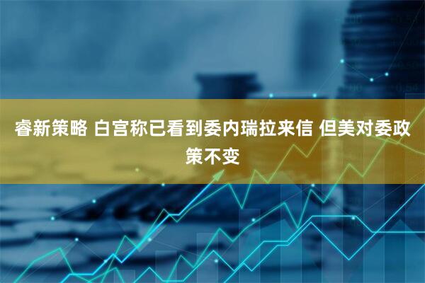 睿新策略 白宫称已看到委内瑞拉来信 但美对委政策不变