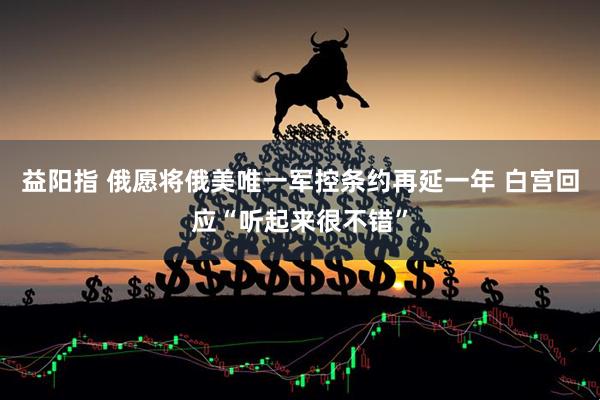 益阳指 俄愿将俄美唯一军控条约再延一年 白宫回应“听起来很不错”