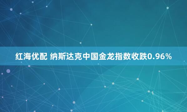 红海优配 纳斯达克中国金龙指数收跌0.96%