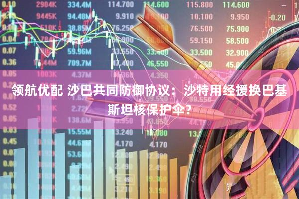 领航优配 沙巴共同防御协议：沙特用经援换巴基斯坦核保护伞？