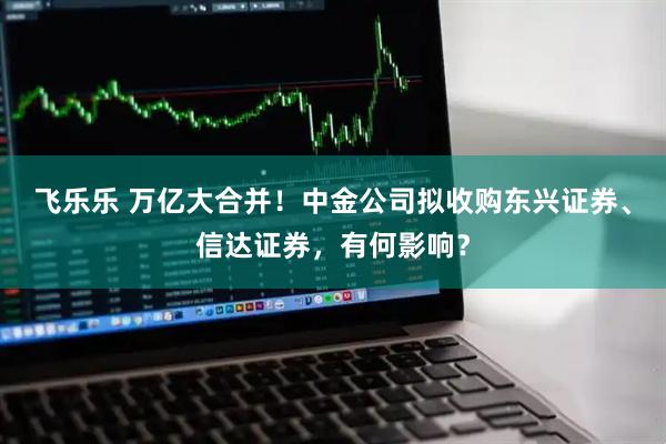 飞乐乐 万亿大合并！中金公司拟收购东兴证券、信达证券，有何影响？