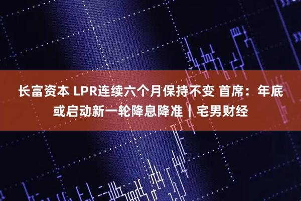 长富资本 LPR连续六个月保持不变 首席：年底或启动新一轮降息降准｜宅男财经