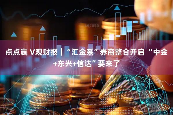 点点赢 V观财报｜“汇金系”券商整合开启 “中金+东兴+信达”要来了