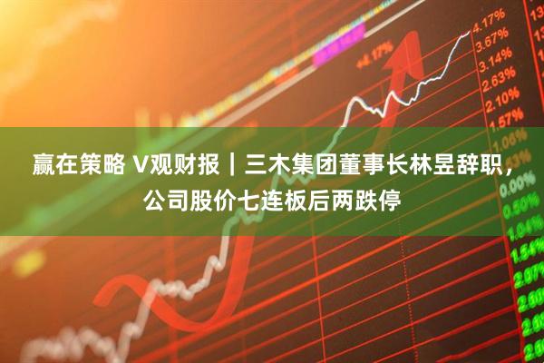 赢在策略 V观财报|三木集团董事长林昱辞职,公司股价七连板后两跌停