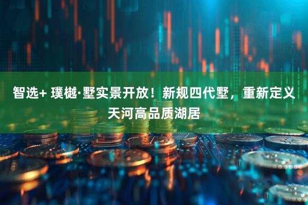 智选+ 璞樾·墅实景开放！新规四代墅，重新定义天河高品质湖居