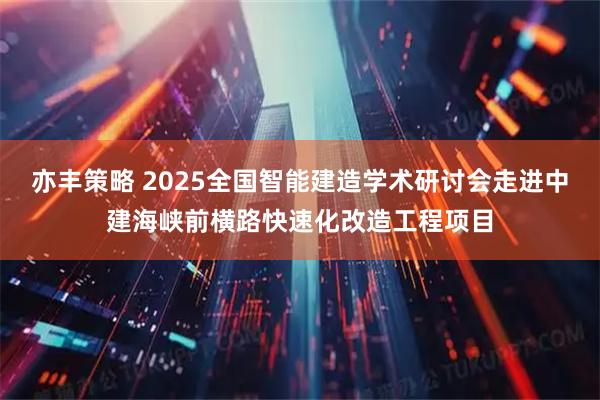 亦丰策略 2025全国智能建造学术研讨会走进中建海峡前横路快速化改造工程项目