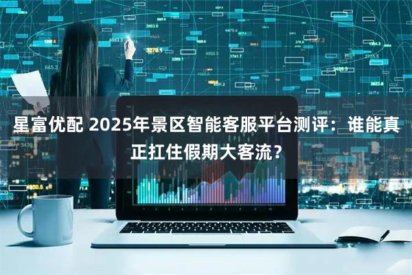 星富优配 2025年景区智能客服平台测评：谁能真正扛住假期大客流？