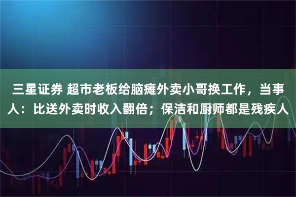 三星证券 超市老板给脑瘫外卖小哥换工作，当事人：比送外卖时收入翻倍；保洁和厨师都是残疾人