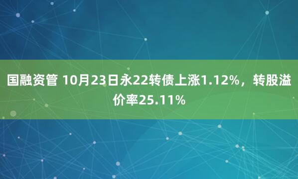国融资管 10月23日永22转债上涨1.12%，转股溢价率25.11%