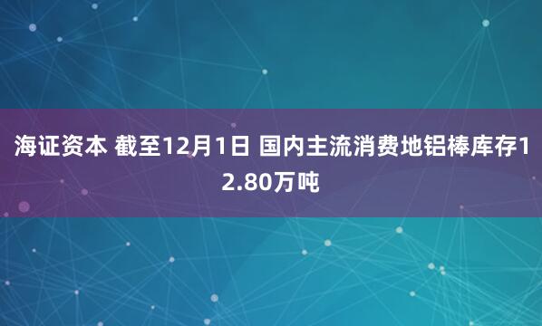 海证资本 截至12月1日 国内主流消费地铝棒库存12.80万吨