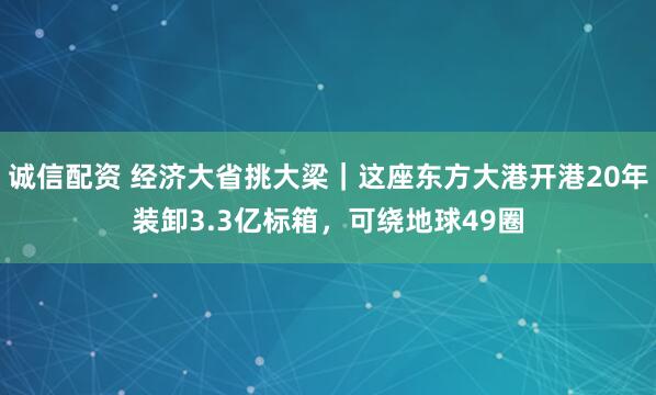 诚信配资 经济大省挑大梁|这座东方大港开港20年装卸3.3亿标箱,可绕地球49圈