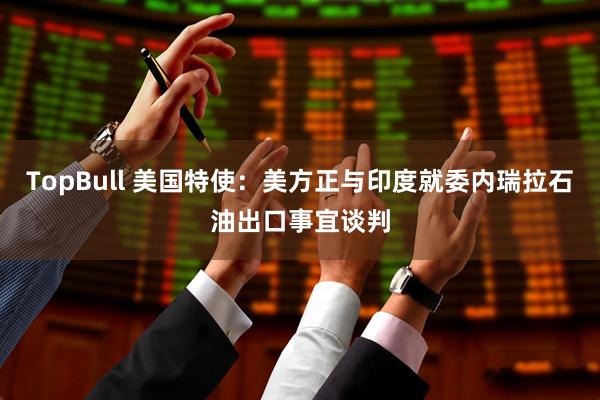 TopBull 美国特使：美方正与印度就委内瑞拉石油出口事宜谈判