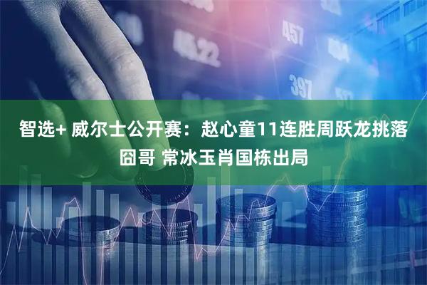 智选+ 威尔士公开赛：赵心童11连胜周跃龙挑落囧哥 常冰玉肖国栋出局