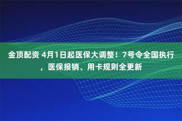金顶配资 4月1日起医保大调整！7号令全国执行，医保报销、用卡规则全更新