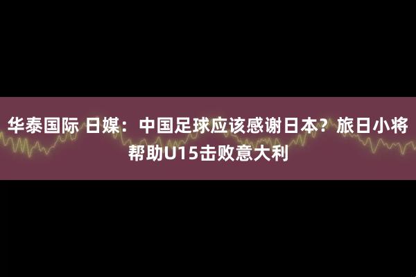 华泰国际 日媒：中国足球应该感谢日本？旅日小将帮助U15击败意大利