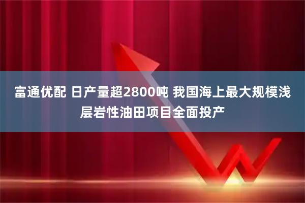 富通优配 日产量超2800吨 我国海上最大规模浅层岩性油田项目全面投产