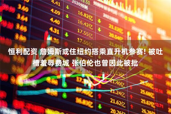 恒利配资 詹姆斯或住纽约搭乘直升机参赛! 被吐槽羞辱费城 张伯伦也曾因此被批