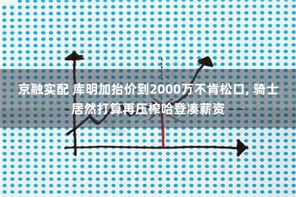 京融实配 库明加抬价到2000万不肯松口, 骑士居然打算再压榨哈登凑薪资