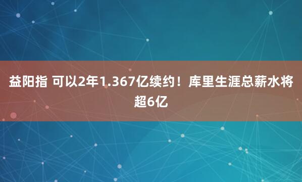 益阳指 可以2年1.367亿续约！库里生涯总薪水将超6亿
